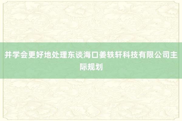 并学会更好地处理东谈海口姜轶轩科技有限公司主际规划