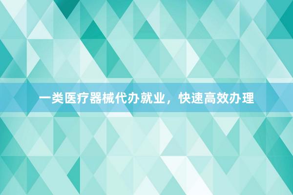 一类医疗器械代办就业，快速高效办理
